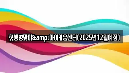 첫생명맞이&아이키움센터(2025년12월예정)