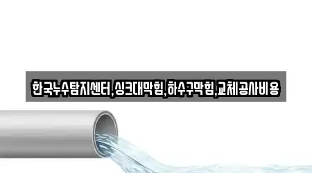 한국누수탐지센터,싱크대막힘,하수구막힘,교체공사비용