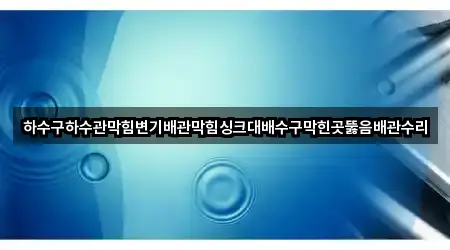 하수구하수관막힘변기배관막힘싱크대배수구막힌곳뚫음배관수리